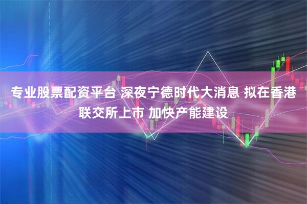 专业股票配资平台 深夜宁德时代大消息 拟在香港联交所上市 加快产能建设