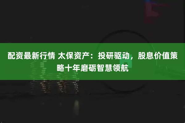 配资最新行情 太保资产：投研驱动，股息价值策略十年磨砺智慧领航